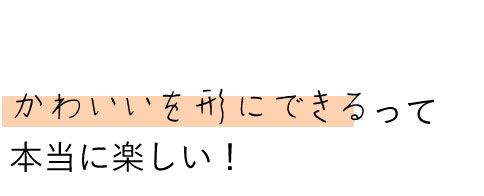 かわいいを形にできるって